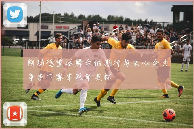 阿玛德重返舞台的期待与决心全力争夺下赛季冠军奖杯
