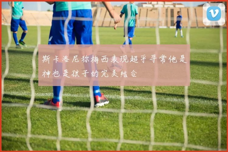 斯卡洛尼称梅西表现超乎寻常他是神也是孩子的完美结合