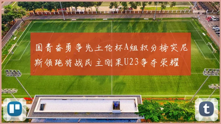 国青奋勇争先土伦杯A组积分榜突尼斯领跑将战民主刚果U23争夺荣耀