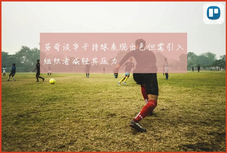 芬奇谈华子持球表现出色但需引入组织者减轻其压力