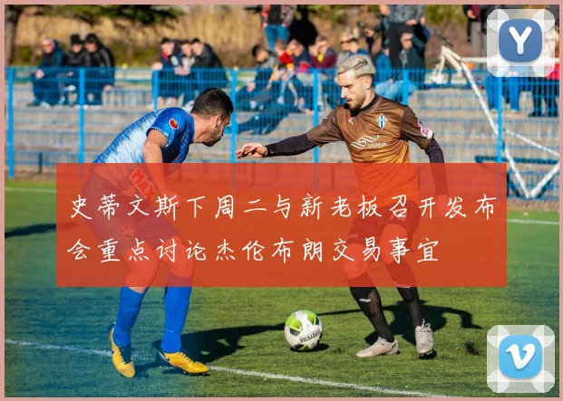 史蒂文斯下周二与新老板召开发布会重点讨论杰伦布朗交易事宜