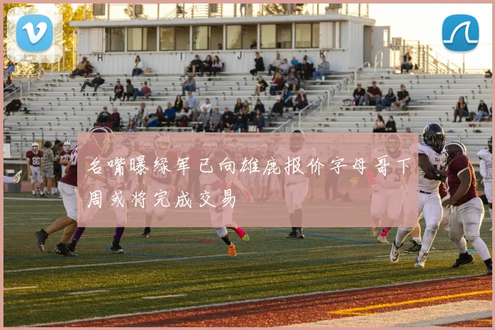 名嘴曝绿军已向雄鹿报价字母哥下周或将完成交易