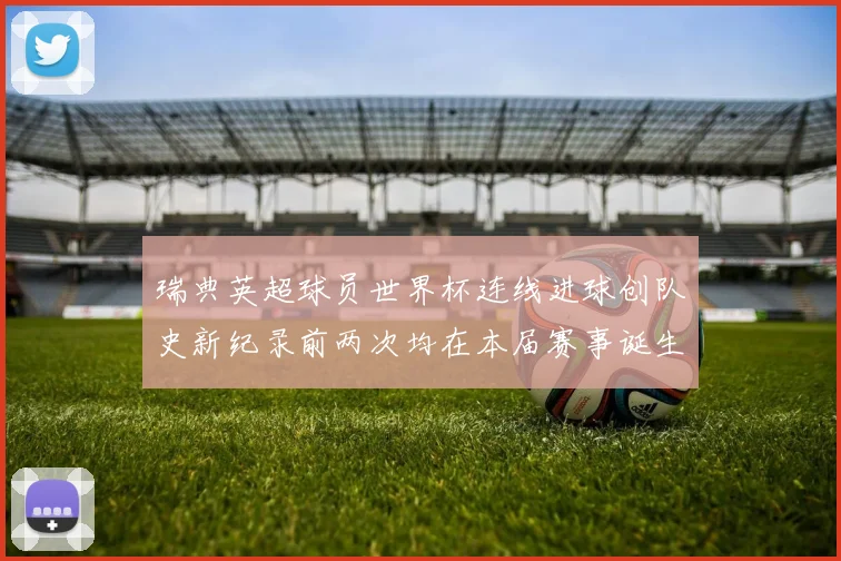 瑞典英超球员世界杯连线进球创队史新纪录前两次均在本届赛事诞生