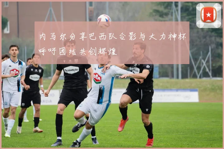 内马尔分享巴西队合影与大力神杯呼吁团结共创辉煌