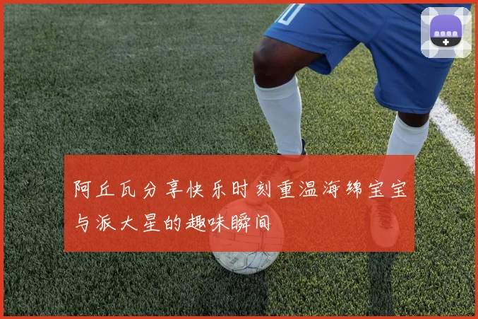 阿丘瓦分享快乐时刻重温海绵宝宝与派大星的趣味瞬间