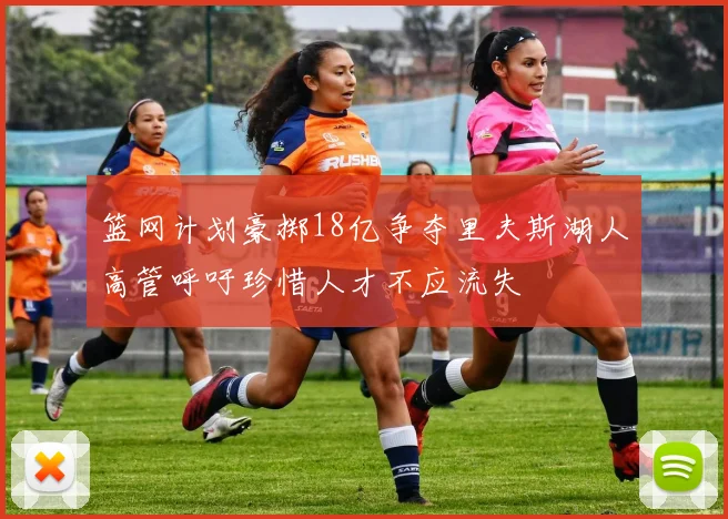 篮网计划豪掷18亿争夺里夫斯湖人高管呼吁珍惜人才不应流失