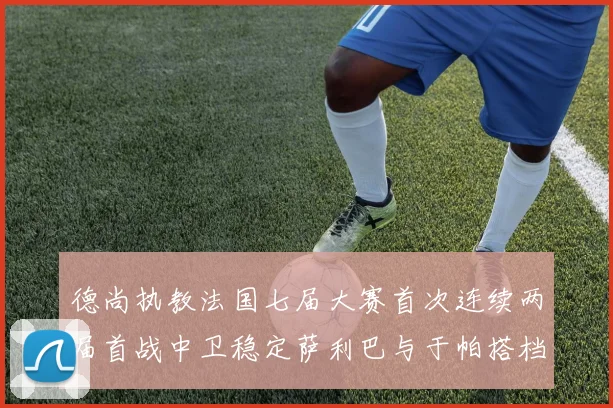 德尚执教法国七届大赛首次连续两届首战中卫稳定萨利巴与于帕搭档